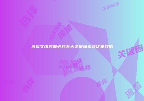 选择实用流量卡的五大关键因素及优惠攻略