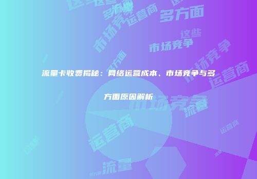 流量卡收费揭秘：网络运营成本、市场竞争与多方面原因解析
