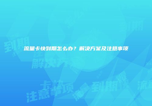 流量卡快到期怎么办？解决方案及注意事项