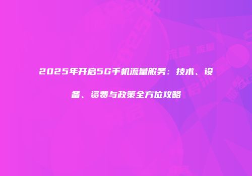 2025年开启5G手机流量服务：技术、设备、资费与政策全方位攻略