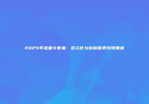 2025年流量卡套餐：多元化与创新服务引领潮流