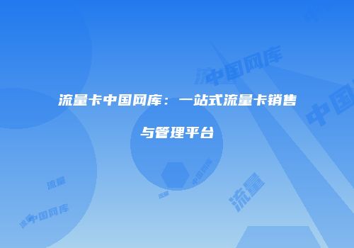 流量卡中国网库：一站式流量卡销售与管理平台