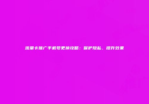 流量卡推广手机号更换攻略：保护隐私、提升效果