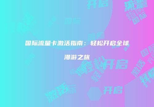 国际流量卡激活指南：轻松开启全球漫游之旅
