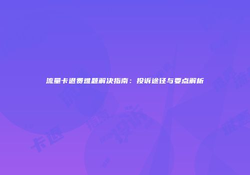 流量卡退费难题解决指南：投诉途径与要点解析