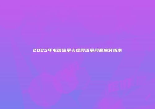 2025年电信流量卡虚假流量问题应对指南