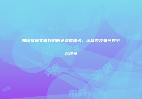 如何挑选实惠好用的免费流量卡：运营商及第三方平台推荐