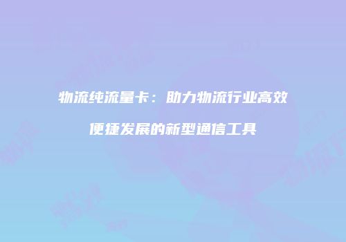 物流纯流量卡：助力物流行业高效便捷发展的新型通信工具