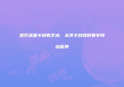 提升流量卡销售艺术：从卖卡到提供尊享网络服务
