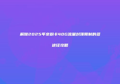 解除2025年京粉卡40G流量封顶限制的多途径攻略