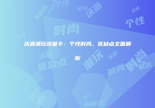 沃派潮玩流量卡：个性时尚，优缺点全面解析