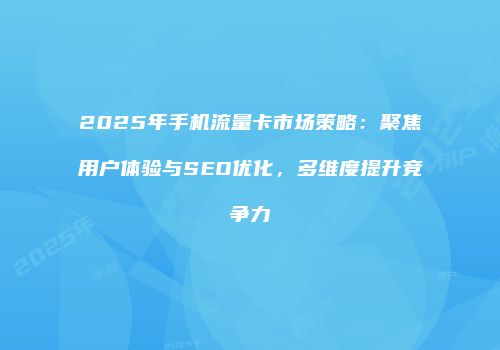 2025年手机流量卡市场策略：聚焦用户体验与SEO优化，多维度提升竞争力