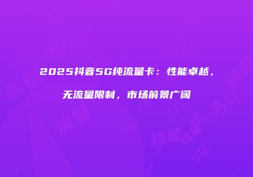 2025抖音5G纯流量卡：性能卓越，无流量限制，市场前景广阔