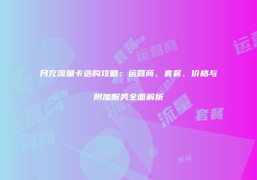 月充流量卡选购攻略：运营商、套餐、价格与附加服务全面解析