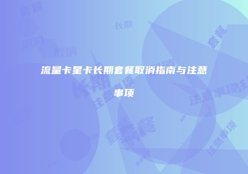 流量卡星卡长期套餐取消指南与注意事项