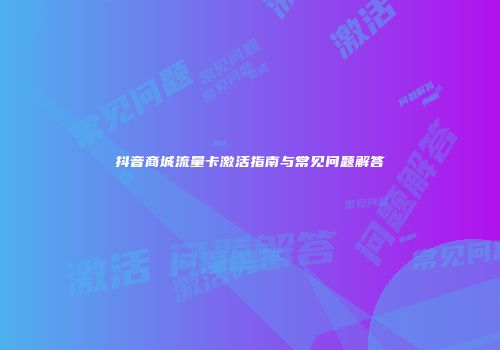 抖音商城流量卡激活指南与常见问题解答