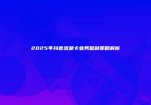 2025年抖音流量卡业务盈利策略解析
