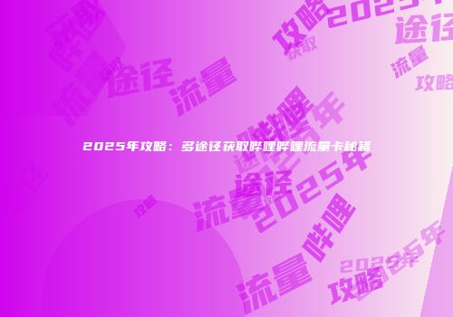2025年攻略：多途径获取哔哩哔哩流量卡秘籍