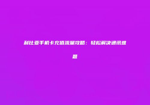 利比亚手机卡充值流量攻略：轻松解决通讯难题