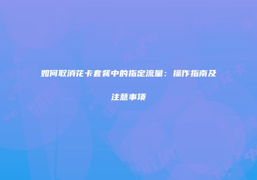 如何取消花卡套餐中的指定流量：操作指南及注意事项
