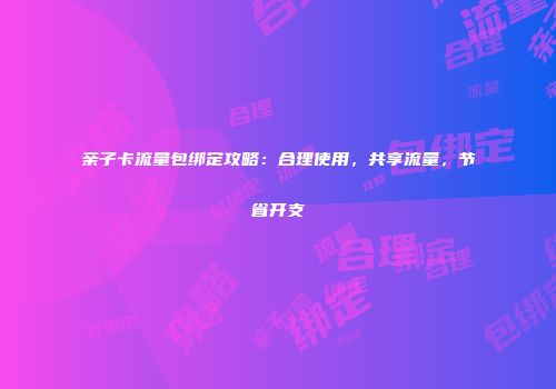 亲子卡流量包绑定攻略：合理使用，共享流量，节省开支
