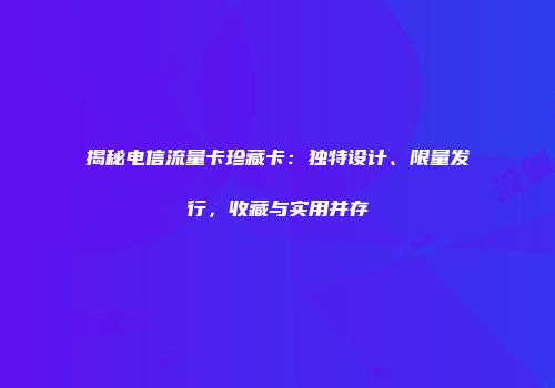 揭秘电信流量卡珍藏卡：独特设计、限量发行，收藏与实用并存