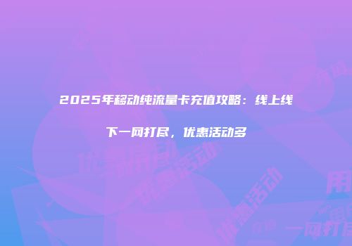 2025年移动纯流量卡充值攻略：线上线下一网打尽，优惠活动多