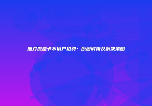 应对流量卡不销户扣费：原因解析及解决策略