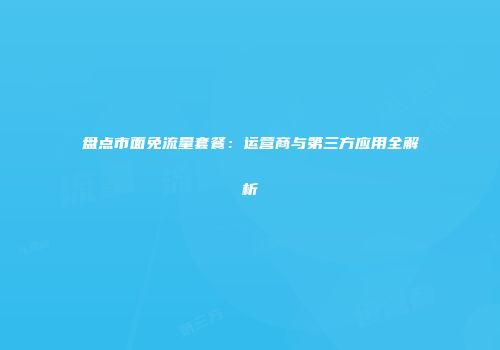 盘点市面免流量套餐：运营商与第三方应用全解析