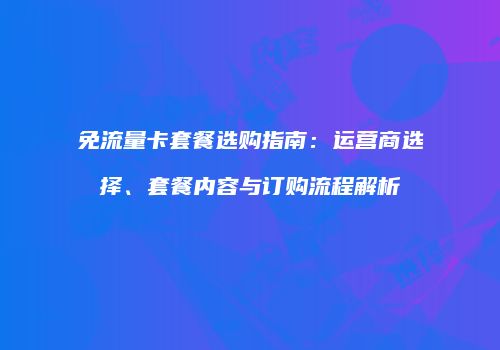 免流量卡套餐选购指南：运营商选择、套餐内容与订购流程解析