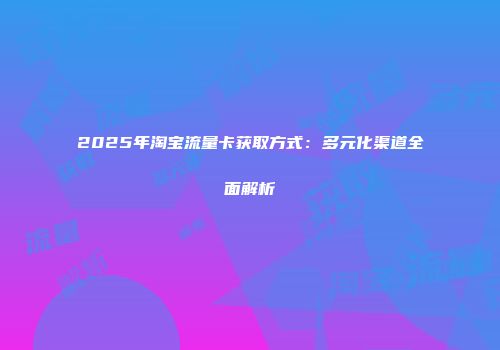 2025年淘宝流量卡获取方式：多元化渠道全面解析