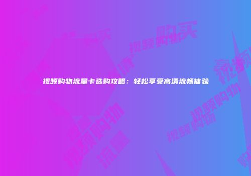视频购物流量卡选购攻略：轻松享受高清流畅体验