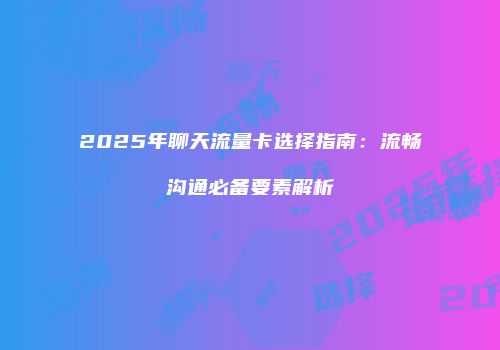 2025年聊天流量卡选择指南：流畅沟通必备要素解析