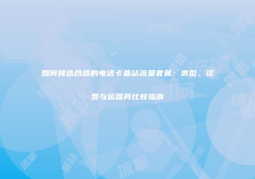 如何挑选合适的电话卡基站流量套餐：类型、资费与运营商比较指南