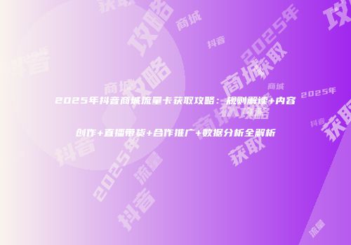 2025年抖音商城流量卡获取攻略：规则解读+内容创作+直播带货+合作推广+数据分析全解析