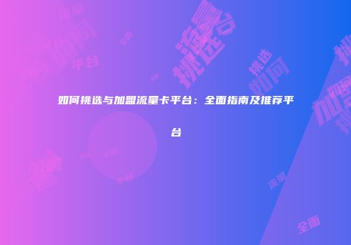 如何挑选与加盟流量卡平台：全面指南及推荐平台