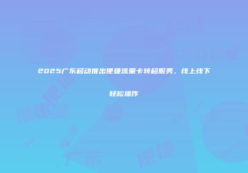 2025广东移动推出便捷流量卡转移服务，线上线下轻松操作