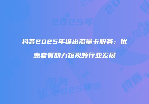 抖音2025年推出流量卡服务：优惠套餐助力短视频行业发展