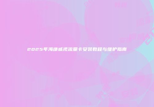 2025年海康威视流量卡安装教程与维护指南