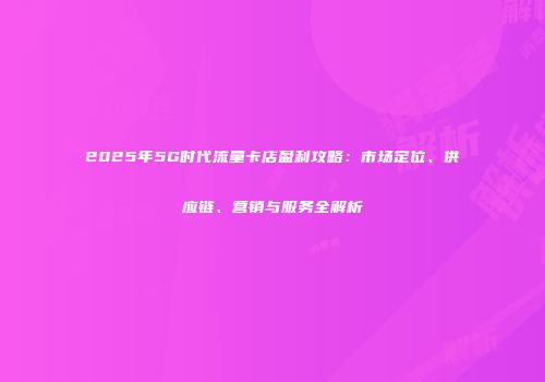 2025年5G时代流量卡店盈利攻略：市场定位、供应链、营销与服务全解析