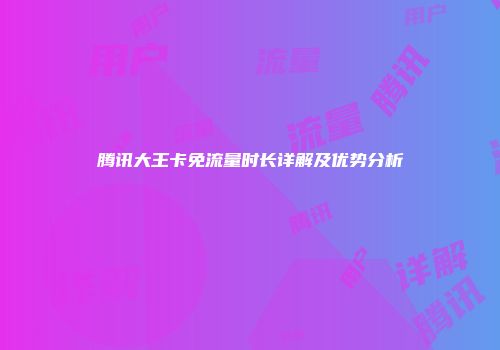 腾讯大王卡免流量时长详解及优势分析