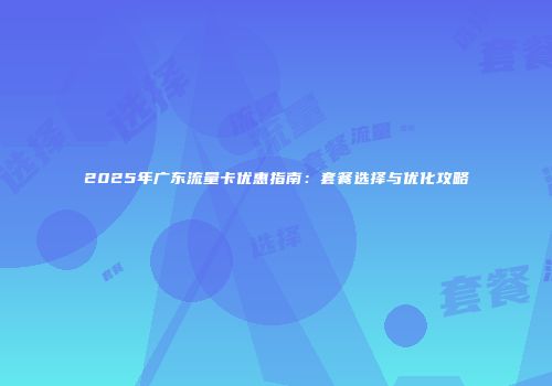 2025年广东流量卡优惠指南：套餐选择与优化攻略