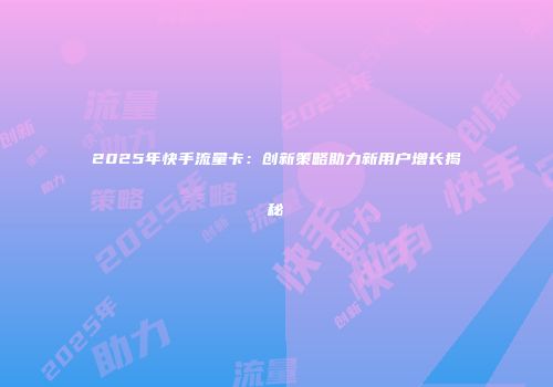 2025年快手流量卡：创新策略助力新用户增长揭秘