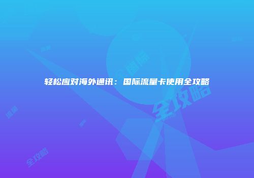 轻松应对海外通讯：国际流量卡使用全攻略