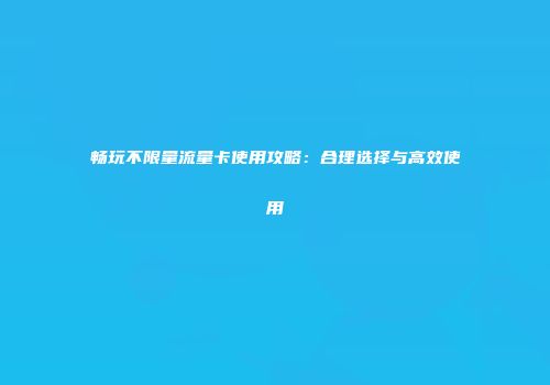 畅玩不限量流量卡使用攻略：合理选择与高效使用
