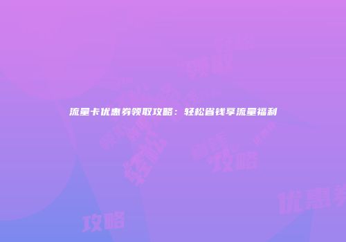 流量卡优惠券领取攻略：轻松省钱享流量福利