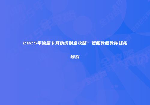 2025年流量卡真伪识别全攻略：视频教程教你轻松辨别