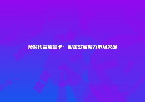 杨紫代言流量卡：明星效应助力市场突围