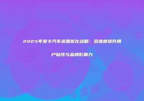 2025年爱卡汽车流量优化战略：多维度提升用户粘性与品牌影响力