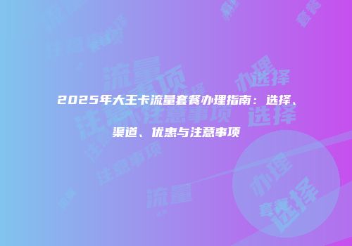 2025年大王卡流量套餐办理指南：选择、渠道、优惠与注意事项